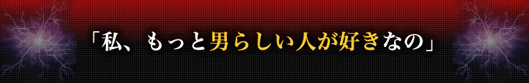 私、もっと男らしい人が好きなの